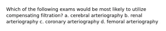 Which of the following exams would be most likely to utilize compensating filtration? a. cerebral arteriography b. renal arteriography c. coronary arteriography d. femoral arteriography