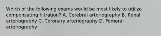 Which of the following exams would be most likely to utilize compensating filtration? A. Cerebral arteriography B. Renal arteriography C. Coronary arteriography D. Femoral arteriography