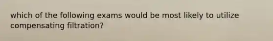 which of the following exams would be most likely to utilize compensating filtration?