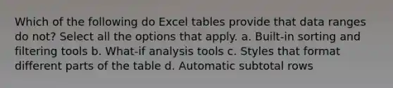 Which of the following do Excel tables provide that data ranges do not? Select all the options that apply. a. Built-in sorting and filtering tools b. What-if analysis tools c. Styles that format different parts of the table d. Automatic subtotal rows