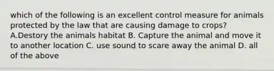 which of the following is an excellent control measure for animals protected by the law that are causing damage to crops? A.Destory the animals habitat B. Capture the animal and move it to another location C. use sound to scare away the animal D. all of the above