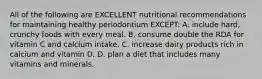 All of the following are EXCELLENT nutritional recommendations for maintaining healthy periodontium EXCEPT: A. include hard, crunchy foods with every meal. B. consume double the RDA for vitamin C and calcium intake. C. increase dairy products rich in calcium and vitamin D. D. plan a diet that includes many vitamins and minerals.