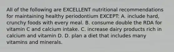 All of the following are EXCELLENT nutritional recommendations for maintaining healthy periodontium EXCEPT: A. include hard, crunchy foods with every meal. B. consume double the RDA for vitamin C and calcium intake. C. increase dairy products rich in calcium and vitamin D. D. plan a diet that includes many vitamins and minerals.