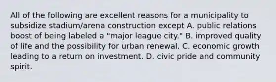 All of the following are excellent reasons for a municipality to subsidize stadium/arena construction except A. public relations boost of being labeled a "major league city." B. improved quality of life and the possibility for urban renewal. C. economic growth leading to a return on investment. D. civic pride and community spirit.