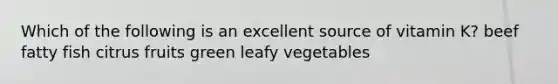 Which of the following is an excellent source of vitamin K? beef fatty fish citrus fruits green leafy vegetables