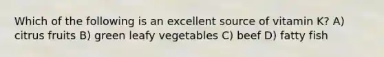 Which of the following is an excellent source of vitamin K? A) citrus fruits B) green leafy vegetables C) beef D) fatty fish