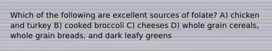 Which of the following are excellent sources of folate? A) chicken and turkey B) cooked broccoli C) cheeses D) whole grain cereals, whole grain breads, and dark leafy greens