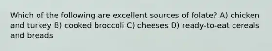 Which of the following are excellent sources of folate? A) chicken and turkey B) cooked broccoli C) cheeses D) ready-to-eat cereals and breads