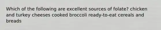 Which of the following are excellent sources of folate? chicken and turkey cheeses cooked broccoli ready-to-eat cereals and breads