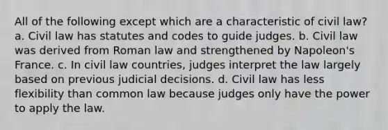 All of the following except which are a characteristic of civil law? a. Civil law has statutes and codes to guide judges. b. Civil law was derived from Roman law and strengthened by Napoleon's France. c. In civil law countries, judges interpret the law largely based on previous judicial decisions. d. Civil law has less flexibility than common law because judges only have the power to apply the law.