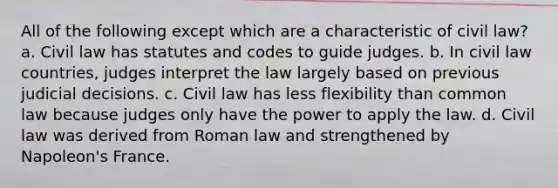 All of the following except which are a characteristic of civil law? a. Civil law has statutes and codes to guide judges. b. In civil law countries, judges interpret the law largely based on previous judicial decisions. c. Civil law has less flexibility than common law because judges only have the power to apply the law. d. Civil law was derived from Roman law and strengthened by Napoleon's France.