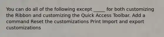 You can do all of the following except _____ for both customizing the Ribbon and customizing the Quick Access Toolbar. Add a command Reset the customizations Print Import and export customizations