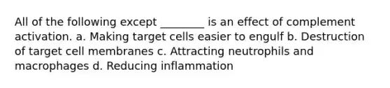 All of the following except ________ is an effect of complement activation. a. Making target cells easier to engulf b. Destruction of target cell membranes c. Attracting neutrophils and macrophages d. Reducing inflammation