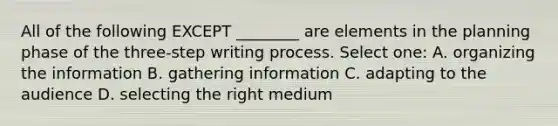 All of the following EXCEPT ________ are elements in the planning phase of the three-step writing process. Select one: A. organizing the information B. gathering information C. adapting to the audience D. selecting the right medium