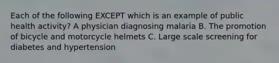 Each of the following EXCEPT which is an example of public health activity? A physician diagnosing malaria B. The promotion of bicycle and motorcycle helmets C. Large scale screening for diabetes and hypertension