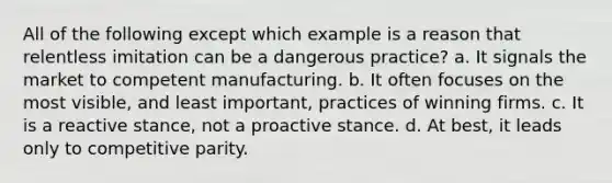 All of the following except which example is a reason that relentless imitation can be a dangerous practice? a. It signals the market to competent manufacturing. b. It often focuses on the most visible, and least important, practices of winning firms. c. It is a reactive stance, not a proactive stance. d. At best, it leads only to competitive parity.