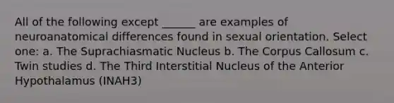 All of the following except ______ are examples of neuroanatomical differences found in sexual orientation. Select one: a. The Suprachiasmatic Nucleus b. The Corpus Callosum c. Twin studies d. The Third Interstitial Nucleus of the Anterior Hypothalamus (INAH3)