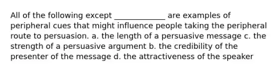 All of the following except _____________ are examples of peripheral cues that might influence people taking the peripheral route to persuasion. a. the length of a persuasive message c. the strength of a persuasive argument b. the credibility of the presenter of the message d. the attractiveness of the speaker