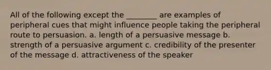 All of the following except the ________ are examples of peripheral cues that might influence people taking the peripheral route to persuasion. a. length of a persuasive message b. strength of a persuasive argument c. credibility of the presenter of the message d. attractiveness of the speaker