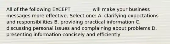 All of the following EXCEPT ________ will make your business messages more effective. Select one: A. clarifying expectations and responsibilities B. providing practical information C. discussing personal issues and complaining about problems D. presenting information concisely and efficiently