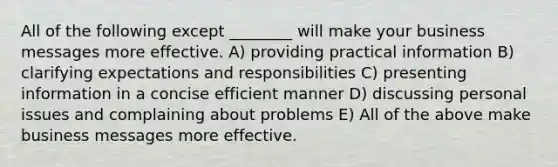 All of the following except ________ will make your business messages more effective. A) providing practical information B) clarifying expectations and responsibilities C) presenting information in a concise efficient manner D) discussing personal issues and complaining about problems E) All of the above make business messages more effective.