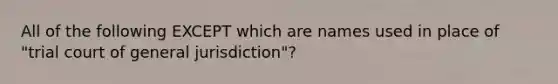 All of the following EXCEPT which are names used in place of​ "trial court of general​ jurisdiction"?