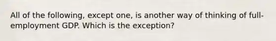 All of the following, except one, is another way of thinking of full-employment GDP. Which is the exception?