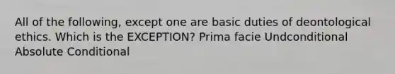 All of the following, except one are basic duties of deontological ethics. Which is the EXCEPTION? Prima facie Undconditional Absolute Conditional