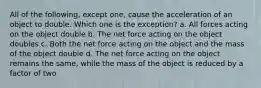 All of the following, except one, cause the acceleration of an object to double. Which one is the exception? a. All forces acting on the object double b. The net force acting on the object doubles c. Both the net force acting on the object and the mass of the object double d. The net force acting on the object remains the same, while the mass of the object is reduced by a factor of two