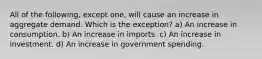 All of the following, except one, will cause an increase in aggregate demand. Which is the exception? a) An increase in consumption. b) An increase in imports. c) An increase in investment. d) An increase in government spending.