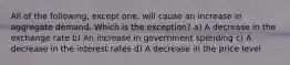 All of the following, except one, will cause an increase in aggregate demand. Which is the exception? a) A decrease in the exchange rate b) An increase in government spending c) A decrease in the interest rates d) A decrease in the price level