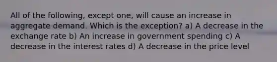 All of the following, except one, will cause an increase in aggregate demand. Which is the exception? a) A decrease in the exchange rate b) An increase in government spending c) A decrease in the interest rates d) A decrease in the price level