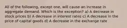 All of the following, except one, will cause an increase in aggregate demand. Which is the exception? a) A decrease in stock prices b) A decrease in interest rates c) A decrease in the price of capital goods d) A decrease in the exchange rate