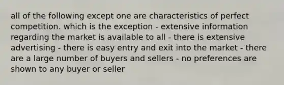 all of the following except one are characteristics of perfect competition. which is the exception - extensive information regarding the market is available to all - there is extensive advertising - there is easy entry and exit into the market - there are a large number of buyers and sellers - no preferences are shown to any buyer or seller