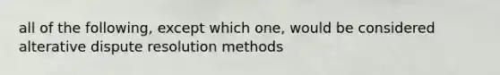 all of the following, except which one, would be considered alterative dispute resolution methods