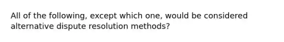 All of the following, except which one, would be considered alternative dispute resolution methods?