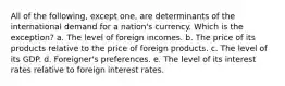 All of the following, except one, are determinants of the international demand for a nation's currency. Which is the exception? a. The level of foreign incomes. b. The price of its products relative to the price of foreign products. c. The level of its GDP. d. Foreigner's preferences. e. The level of its interest rates relative to foreign interest rates.