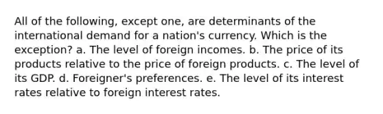 All of the following, except one, are determinants of the international demand for a nation's currency. Which is the exception? a. The level of foreign incomes. b. The price of its products relative to the price of foreign products. c. The level of its GDP. d. Foreigner's preferences. e. The level of its interest rates relative to foreign interest rates.