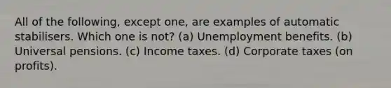 All of the following, except one, are examples of automatic stabilisers. Which one is not? (a) Unemployment benefits. (b) Universal pensions. (c) Income taxes. (d) Corporate taxes (on profits).