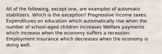 All of the following, except one, are examples of automatic stabilizers. Which is the exception? Progressive income taxes. Expenditures on education which automatically rise when the number of school-aged children increases Welfare payments which increase when the economy suffers a recession. Employment insurance which decreases when the economy is doing well.