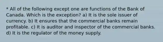 * All of the following except one are functions of the Bank of Canada. Which is the exception? a) It is the sole issuer of currency. b) It ensures that the commercial banks remain profitable. c) It is auditor and inspector of the commercial banks. d) It is the regulator of the money supply.