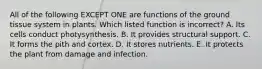 All of the following EXCEPT ONE are functions of the ground tissue system in plants. Which listed function is incorrect? A. Its cells conduct photysynthesis. B. It provides structural support. C. It forms the pith and cortex. D. It stores nutrients. E. It protects the plant from damage and infection.