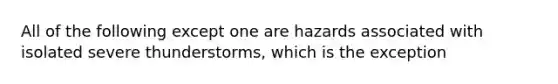 All of the following except one are hazards associated with isolated severe thunderstorms, which is the exception