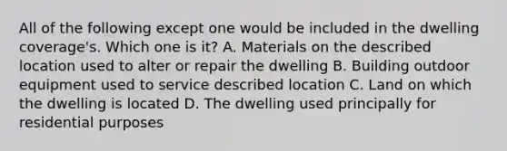 All of the following except one would be included in the dwelling coverage's. Which one is it? A. Materials on the described location used to alter or repair the dwelling B. Building outdoor equipment used to service described location C. Land on which the dwelling is located D. The dwelling used principally for residential purposes