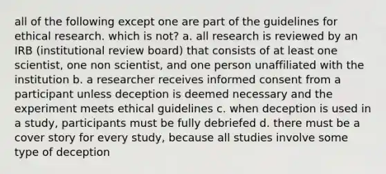 all of the following except one are part of the guidelines for ethical research. which is not? a. all research is reviewed by an IRB (institutional review board) that consists of at least one scientist, one non scientist, and one person unaffiliated with the institution b. a researcher receives informed consent from a participant unless deception is deemed necessary and the experiment meets ethical guidelines c. when deception is used in a study, participants must be fully debriefed d. there must be a cover story for every study, because all studies involve some type of deception