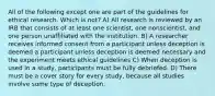 All of the following except one are part of the guidelines for ethical research. Which is not? A) All research is reviewed by an IRB that consists of at least one scientist, one nonscientist, and one person unaffiliated with the institution. B) A researcher receives informed consent from a participant unless deception is deemed a participant unless deception is deemed necessary and the experiment meets ethical guidelines C) When deception is used in a study, participants must be fully debriefed. D) There must be a cover story for every study, because all studies involve some type of deception.