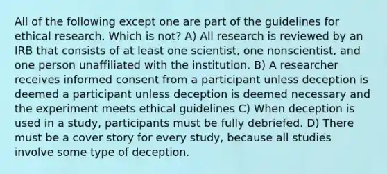 All of the following except one are part of the guidelines for ethical research. Which is not? A) All research is reviewed by an IRB that consists of at least one scientist, one nonscientist, and one person unaffiliated with the institution. B) A researcher receives informed consent from a participant unless deception is deemed a participant unless deception is deemed necessary and the experiment meets ethical guidelines C) When deception is used in a study, participants must be fully debriefed. D) There must be a cover story for every study, because all studies involve some type of deception.