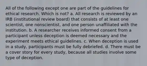 All of the following except one are part of the guidelines for ethical research. Which is not? a. All research is reviewed by an IRB (institutional review board) that consists of at least one scientist, one nonscientist, and one person unaffiliated with the institution. b. A researcher receives informed consent from a participant unless deception is deemed necessary and the experiment meets ethical guidelines. c. When deception is used in a study, participants must be fully debriefed. d. There must be a cover story for every study, because all studies involve some type of deception.