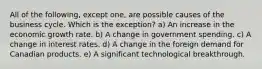 All of the following, except one, are possible causes of the business cycle. Which is the exception? a) An increase in the economic growth rate. b) A change in government spending. c) A change in interest rates. d) A change in the foreign demand for Canadian products. e) A significant technological breakthrough.