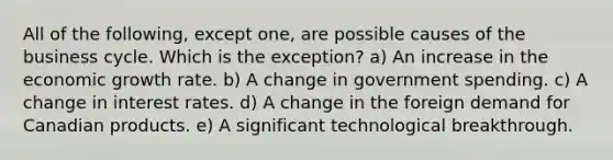 All of the following, except one, are possible causes of the business cycle. Which is the exception? a) An increase in the economic growth rate. b) A change in government spending. c) A change in interest rates. d) A change in the foreign demand for Canadian products. e) A significant technological breakthrough.